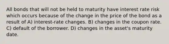 All bonds that will not be held to maturity have interest rate risk which occurs because of the change in the price of the bond as a result of A) interest-rate changes. B) changes in the coupon rate. C) default of the borrower. D) changes in the asset's maturity date.