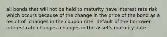 all bonds that will not be held to maturity have interest rate risk which occurs because of the change in the price of the bond as a result of -changes in the coupon rate -default of the borrower -interest-rate changes -changes in the asset's maturity date