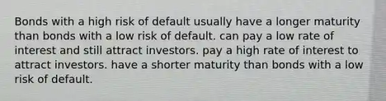 Bonds with a high risk of default usually have a longer maturity than bonds with a low risk of default. can pay a low rate of interest and still attract investors. pay a high rate of interest to attract investors. have a shorter maturity than bonds with a low risk of default.