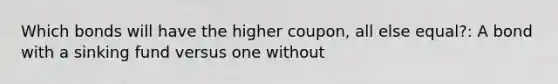 Which bonds will have the higher coupon, all else equal?: A bond with a sinking fund versus one without