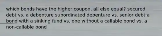 which bonds have the higher coupon, all else equal? secured debt vs. a debenture subordinated debenture vs. senior debt a bond with a sinking fund vs. one without a callable bond vs. a non-callable bond