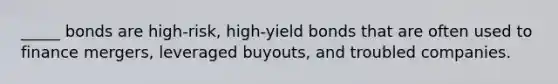 _____ bonds are high-risk, high-yield bonds that are often used to finance mergers, leveraged buyouts, and troubled companies.