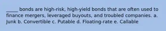 _____ bonds are high-risk, high-yield bonds that are often used to finance mergers, leveraged buyouts, and troubled companies. a. Junk b. Convertible c. Putable d. Floating-rate e. Callable