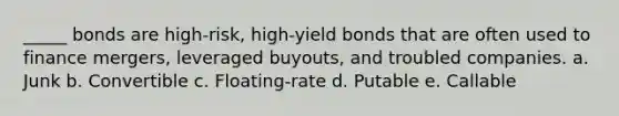 _____ bonds are high-risk, high-yield bonds that are often used to finance mergers, leveraged buyouts, and troubled companies. a. Junk b. Convertible c. Floating-rate d. Putable e. Callable