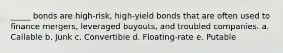 _____ bonds are high-risk, high-yield bonds that are often used to finance mergers, leveraged buyouts, and troubled companies. a. Callable b. Junk c. Convertible d. Floating-rate e. Putable