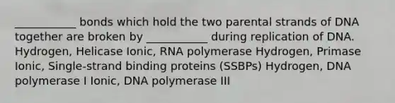 ___________ bonds which hold the two parental strands of DNA together are broken by ___________ during replication of DNA. Hydrogen, Helicase Ionic, RNA polymerase Hydrogen, Primase Ionic, Single-strand binding proteins (SSBPs) Hydrogen, DNA polymerase I Ionic, DNA polymerase III