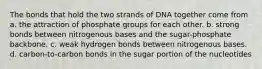 The bonds that hold the two strands of DNA together come from a. the attraction of phosphate groups for each other. b. strong bonds between nitrogenous bases and the sugar-phosphate backbone. c. weak hydrogen bonds between nitrogenous bases. d. carbon-to-carbon bonds in the sugar portion of the nucleotides