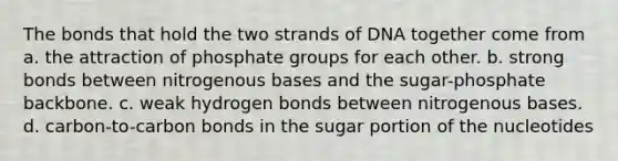 The bonds that hold the two strands of DNA together come from a. the attraction of phosphate groups for each other. b. strong bonds between nitrogenous bases and the sugar-phosphate backbone. c. weak hydrogen bonds between nitrogenous bases. d. carbon-to-carbon bonds in the sugar portion of the nucleotides