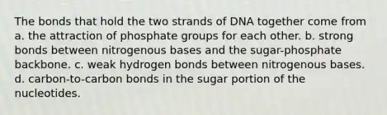 The bonds that hold the two strands of DNA together come from a. the attraction of phosphate groups for each other. b. strong bonds between nitrogenous bases and the sugar-phosphate backbone. c. weak hydrogen bonds between nitrogenous bases. d. carbon-to-carbon bonds in the sugar portion of the nucleotides.