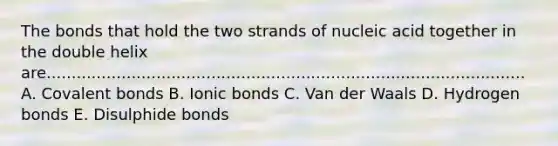 The bonds that hold the two strands of nucleic acid together in the double helix are................................................................................................ A. Covalent bonds B. Ionic bonds C. Van der Waals D. Hydrogen bonds E. Disulphide bonds