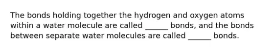 The bonds holding together the hydrogen and oxygen atoms within a water molecule are called ______ bonds, and the bonds between separate water molecules are called ______ bonds.