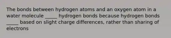 The bonds between hydrogen atoms and an oxygen atom in a water molecule _____ hydrogen bonds because hydrogen bonds _____ based on slight charge differences, rather than sharing of electrons