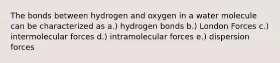 The bonds between hydrogen and oxygen in a water molecule can be characterized as a.) hydrogen bonds b.) London Forces c.) intermolecular forces d.) intramolecular forces e.) dispersion forces