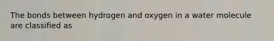 The bonds between hydrogen and oxygen in a water molecule are classified as