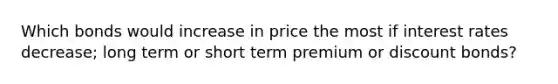 Which bonds would increase in price the most if interest rates decrease; long term or short term premium or discount bonds?