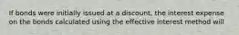 If bonds were initially issued at a discount, the interest expense on the bonds calculated using the effective interest method will