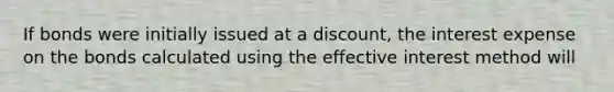 If bonds were initially issued at a discount, the interest expense on the bonds calculated using the effective interest method will