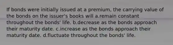 If bonds were initially issued at a premium, the carrying value of the bonds on the issuer's books will a.remain constant throughout the bonds' life. b.decrease as the bonds approach their maturity date. c.increase as the bonds approach their maturity date. d.fluctuate throughout the bonds' life.