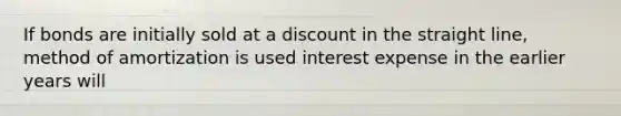 If bonds are initially sold at a discount in the straight line, method of amortization is used interest expense in the earlier years will