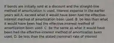 If bonds are initially sold at a discount and the straight-line method of amortization is used, interest expense in the earlier years will A. exceed what it would have been had the effective-interest method of amortization been used. B. be less than what it would have been had the effective-interest method of amortization been used. C. be the same as what it would have been had the effective-interest method of amortization been used. D. be less than the stated (nominal) rate of interest