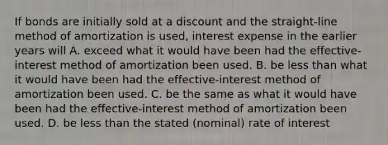 If bonds are initially sold at a discount and the straight-line method of amortization is used, interest expense in the earlier years will A. exceed what it would have been had the effective-interest method of amortization been used. B. be less than what it would have been had the effective-interest method of amortization been used. C. be the same as what it would have been had the effective-interest method of amortization been used. D. be less than the stated (nominal) rate of interest