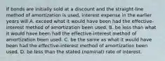 If bonds are initially sold at a discount and the straight-line method of amortization is used, interest expense in the earlier years will A. exceed what it would have been had the effective-interest method of amortization been used. B. be less than what it would have been had the effective-interest method of amortization been used. C. be the same as what it would have been had the effective-interest method of amortization been used. D. be less than the stated (nominal) rate of interest.