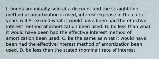 If bonds are initially sold at a discount and the straight-line method of amortization is used, interest expense in the earlier years will A. exceed what it would have been had the effective-interest method of amortization been used. B. be less than what it would have been had the effective-interest method of amortization been used. C. be the same as what it would have been had the effective-interest method of amortization been used. D. be less than the stated (nominal) rate of interest.