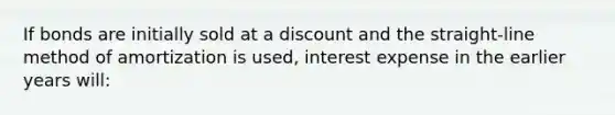 If bonds are initially sold at a discount and the straight-line method of amortization is used, interest expense in the earlier years will: