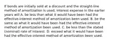 If bonds are initially sold at a discount and the straight-line method of amortization is used, interest expense in the earlier years will A. be less than what it would have been had the effective-interest method of amortization been used. B. be the same as what it would have been had the effective-interest method of amortization been used. C. be less than the stated (nominal) rate of interest. D. exceed what it would have been had the effective-interest method of amortization been used.