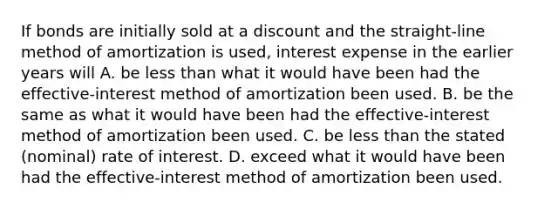 If bonds are initially sold at a discount and the straight-line method of amortization is used, interest expense in the earlier years will A. be less than what it would have been had the effective-interest method of amortization been used. B. be the same as what it would have been had the effective-interest method of amortization been used. C. be less than the stated (nominal) rate of interest. D. exceed what it would have been had the effective-interest method of amortization been used.