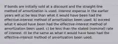 If bonds are initially sold at a discount and the straight-line method of amortization is used, interest expense in the earlier years will a) be less than what it would have been had the effective-interest method of amortization been used. b) exceed what it would have been had the effective-interest method of amortization been used. c) be less than the stated (nominal) rate of interest. d) be the same as what it would have been had the effective-interest method of amortization been used.