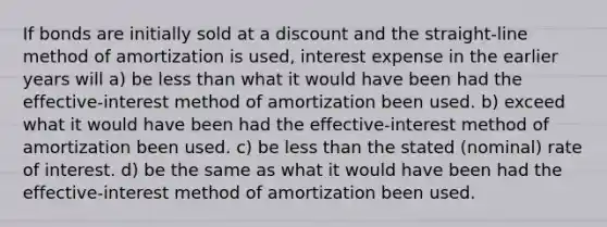 If bonds are initially sold at a discount and the straight-line method of amortization is used, interest expense in the earlier years will a) be less than what it would have been had the effective-interest method of amortization been used. b) exceed what it would have been had the effective-interest method of amortization been used. c) be less than the stated (nominal) rate of interest. d) be the same as what it would have been had the effective-interest method of amortization been used.