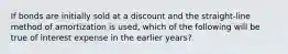 If bonds are initially sold at a discount and the straight-line method of amortization is used, which of the following will be true of interest expense in the earlier years?