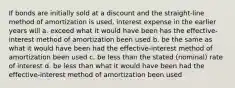 If bonds are initially sold at a discount and the straight-line method of amortization is used, interest expense in the earlier years will a. exceed what it would have been has the effective-interest method of amortization been used b. be the same as what it would have been had the effective-interest method of amortization been used c. be less than the stated (nominal) rate of interest d. be less than what it would have been had the effective-interest method of amortization been used