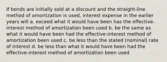 If bonds are initially sold at a discount and the straight-line method of amortization is used, interest expense in the earlier years will a. exceed what it would have been has the effective-interest method of amortization been used b. be the same as what it would have been had the effective-interest method of amortization been used c. be less than the stated (nominal) rate of interest d. be less than what it would have been had the effective-interest method of amortization been used