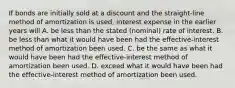 If bonds are initially sold at a discount and the straight-line method of amortization is used, interest expense in the earlier years will A. be less than the stated (nominal) rate of interest. B. be less than what it would have been had the effective-interest method of amortization been used. C. be the same as what it would have been had the effective-interest method of amortization been used. D. exceed what it would have been had the effective-interest method of amortization been used.