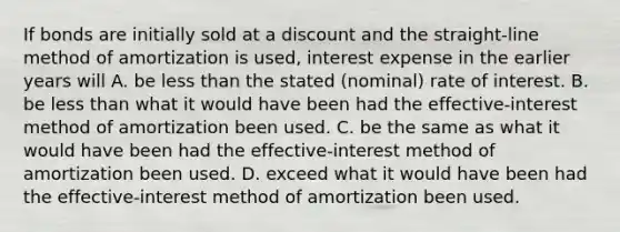 If bonds are initially sold at a discount and the straight-line method of amortization is used, interest expense in the earlier years will A. be less than the stated (nominal) rate of interest. B. be less than what it would have been had the effective-interest method of amortization been used. C. be the same as what it would have been had the effective-interest method of amortization been used. D. exceed what it would have been had the effective-interest method of amortization been used.