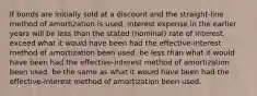 If bonds are initially sold at a discount and the straight-line method of amortization is used, interest expense in the earlier years will be less than the stated (nominal) rate of interest. exceed what it would have been had the effective-interest method of amortization been used. be less than what it would have been had the effective-interest method of amortization been used. be the same as what it would have been had the effective-interest method of amortization been used.