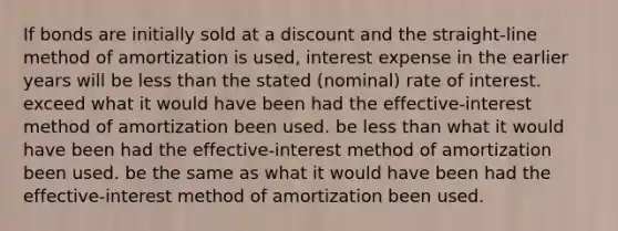 If bonds are initially sold at a discount and the straight-line method of amortization is used, interest expense in the earlier years will be <a href='https://www.questionai.com/knowledge/k7BtlYpAMX-less-than' class='anchor-knowledge'>less than</a> the stated (nominal) rate of interest. exceed what it would have been had the effective-interest method of amortization been used. be less than what it would have been had the effective-interest method of amortization been used. be the same as what it would have been had the effective-interest method of amortization been used.