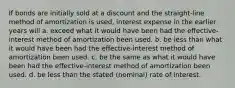 If bonds are initially sold at a discount and the straight-line method of amortization is used, interest expense in the earlier years will a. exceed what it would have been had the effective-interest method of amortization been used. b. be less than what it would have been had the effective-interest method of amortization been used. c. be the same as what it would have been had the effective-interest method of amortization been used. d. be less than the stated (nominal) rate of interest.