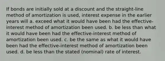 If bonds are initially sold at a discount and the straight-line method of amortization is used, interest expense in the earlier years will a. exceed what it would have been had the effective-interest method of amortization been used. b. be less than what it would have been had the effective-interest method of amortization been used. c. be the same as what it would have been had the effective-interest method of amortization been used. d. be less than the stated (nominal) rate of interest.