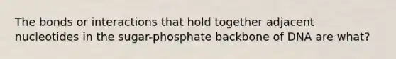 The bonds or interactions that hold together adjacent nucleotides in the sugar-phosphate backbone of DNA are what?