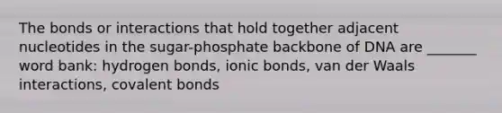 The bonds or interactions that hold together adjacent nucleotides in the sugar-phosphate backbone of DNA are _______ word bank: hydrogen bonds, <a href='https://www.questionai.com/knowledge/kvOuFG6fy1-ionic-bonds' class='anchor-knowledge'>ionic bonds</a>, van der Waals interactions, <a href='https://www.questionai.com/knowledge/kWply8IKUM-covalent-bonds' class='anchor-knowledge'>covalent bonds</a>