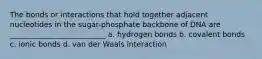 The bonds or interactions that hold together adjacent nucleotides in the sugar-phosphate backbone of DNA are __________________________ a. hydrogen bonds b. covalent bonds c. ionic bonds d. van der Waals interaction