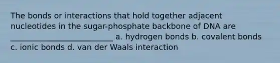 The bonds or interactions that hold together adjacent nucleotides in the sugar-phosphate backbone of DNA are __________________________ a. hydrogen bonds b. covalent bonds c. ionic bonds d. van der Waals interaction