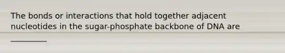 The bonds or interactions that hold together adjacent nucleotides in the sugar-phosphate backbone of DNA are _________