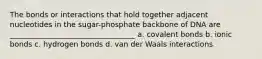 The bonds or interactions that hold together adjacent nucleotides in the sugar-phosphate backbone of DNA are __________________________________ a. covalent bonds b. ionic bonds c. hydrogen bonds d. van der Waals interactions