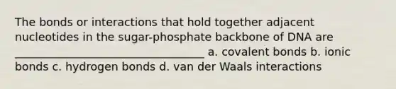 The bonds or interactions that hold together adjacent nucleotides in the sugar-phosphate backbone of DNA are __________________________________ a. covalent bonds b. ionic bonds c. hydrogen bonds d. van der Waals interactions