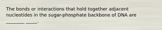 The bonds or interactions that hold together adjacent nucleotides in the sugar-phosphate backbone of DNA are ________ _____.