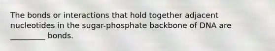 The bonds or interactions that hold together adjacent nucleotides in the sugar-phosphate backbone of DNA are _________ bonds.